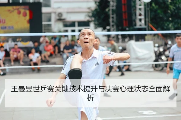 王曼昱世乒赛关键技术提升与决赛心理状态全面解析