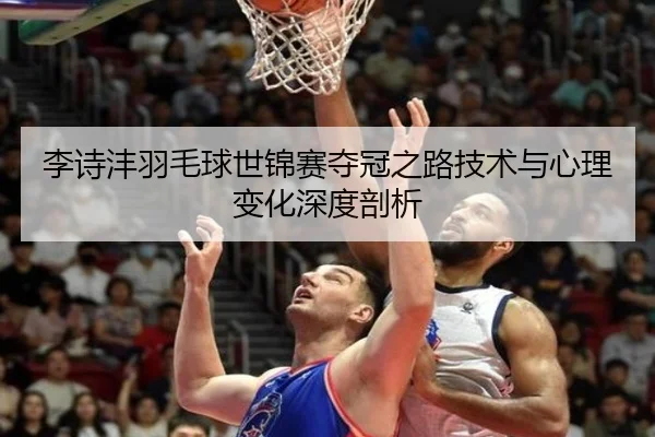 李诗沣羽毛球世锦赛夺冠之路技术与心理变化深度剖析