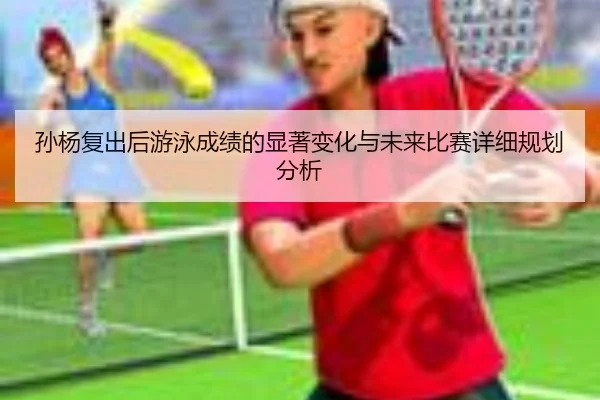 孙杨复出后游泳成绩的显著变化与未来比赛详细规划分析